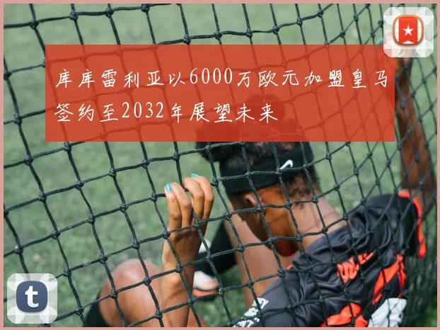 库库雷利亚以6000万欧元加盟皇马签约至2032年展望未来
