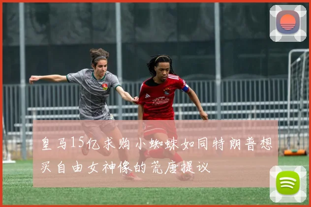 皇马15亿求购小蜘蛛如同特朗普想买自由女神像的荒唐提议