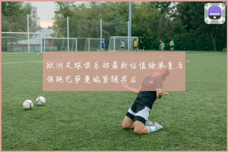 欧洲足球俱乐部最新估值榜单皇马领跑巴萨曼城紧随其后