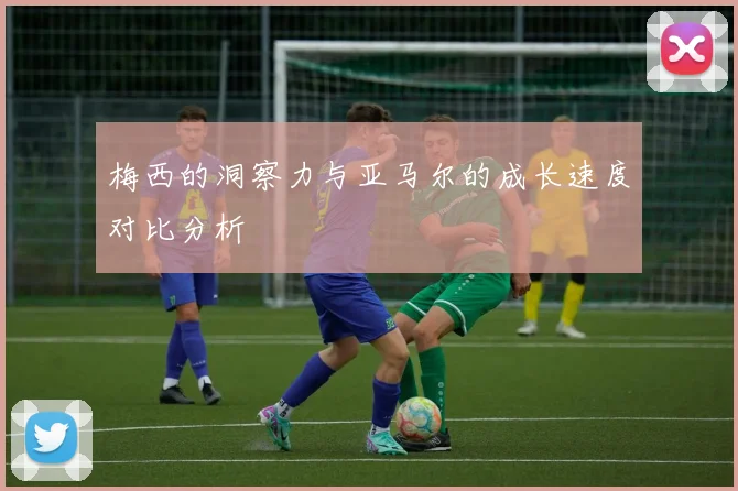梅西的洞察力与亚马尔的成长速度对比分析