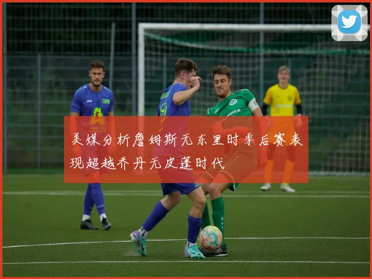 美媒分析詹姆斯无东里时季后赛表现超越乔丹无皮蓬时代