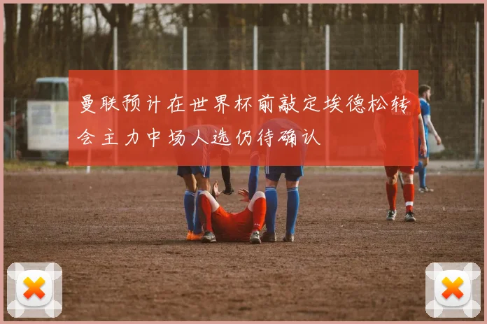 曼联预计在世界杯前敲定埃德松转会主力中场人选仍待确认