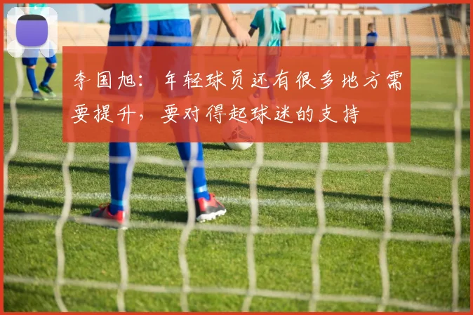 李国旭：年轻球员还有很多地方需要提升，要对得起球迷的支持