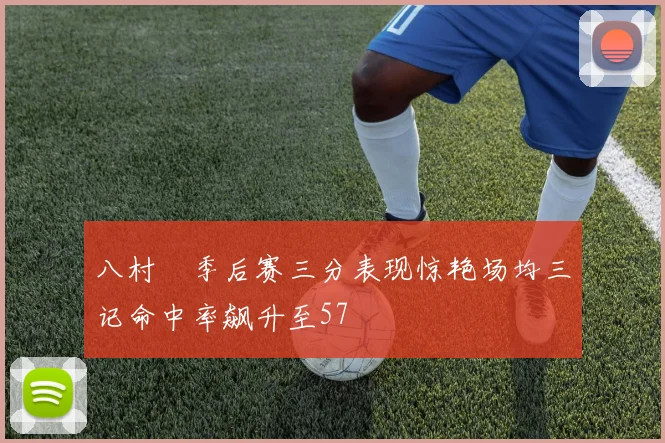 八村塁季后赛三分表现惊艳场均三记命中率飙升至57