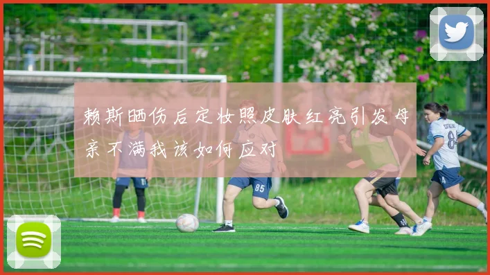 赖斯晒伤后定妆照皮肤红亮引发母亲不满我该如何应对
