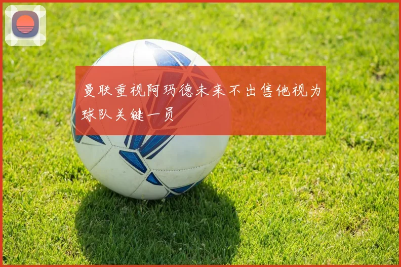 曼联重视阿玛德未来不出售他视为球队关键一员