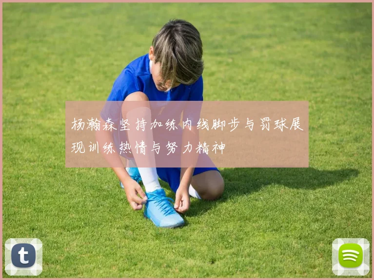 杨瀚森坚持加练内线脚步与罚球展现训练热情与努力精神