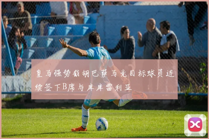皇马强势截胡巴萨马竞目标球员连续签下B席与库库雷利亚