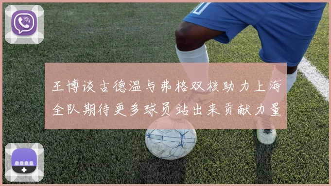 王博谈古德温与弗格双核助力上海全队期待更多球员站出来贡献力量