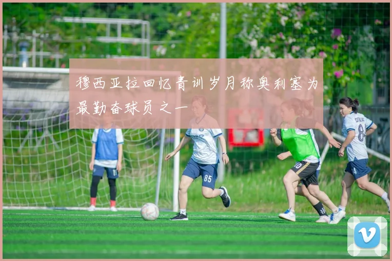 穆西亚拉回忆青训岁月称奥利塞为最勤奋球员之一