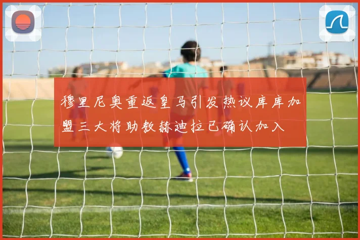 穆里尼奥重返皇马引发热议库库加盟三大将助教赫迪拉已确认加入