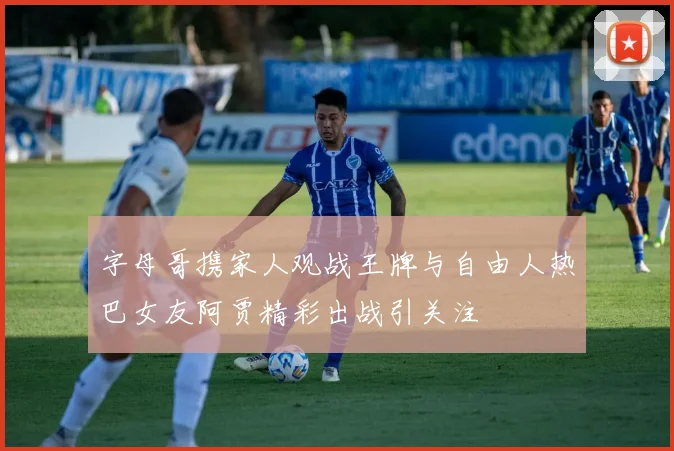 字母哥携家人观战王牌与自由人热巴女友阿贾精彩出战引关注