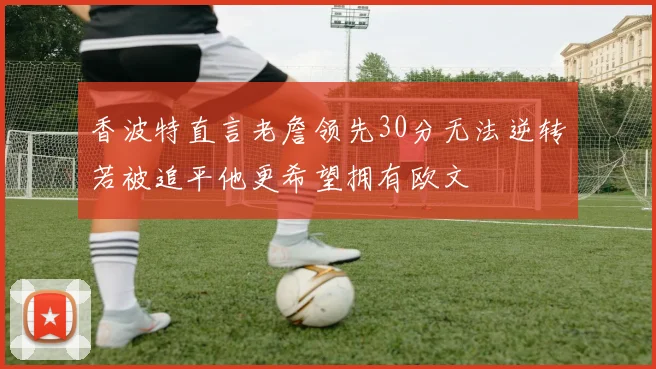 香波特直言老詹领先30分无法逆转若被追平他更希望拥有欧文