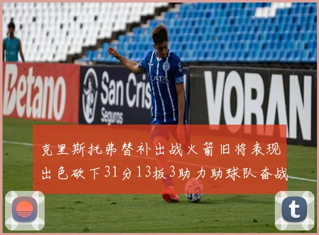 克里斯托弗替补出战火箭旧将表现出色砍下31分13板3助力助球队奋战