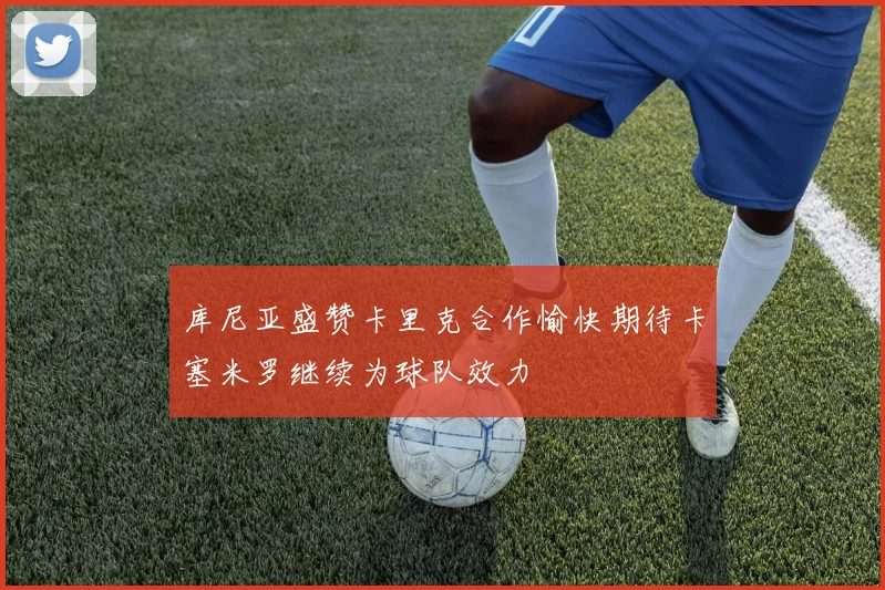 库尼亚盛赞卡里克合作愉快期待卡塞米罗继续为球队效力