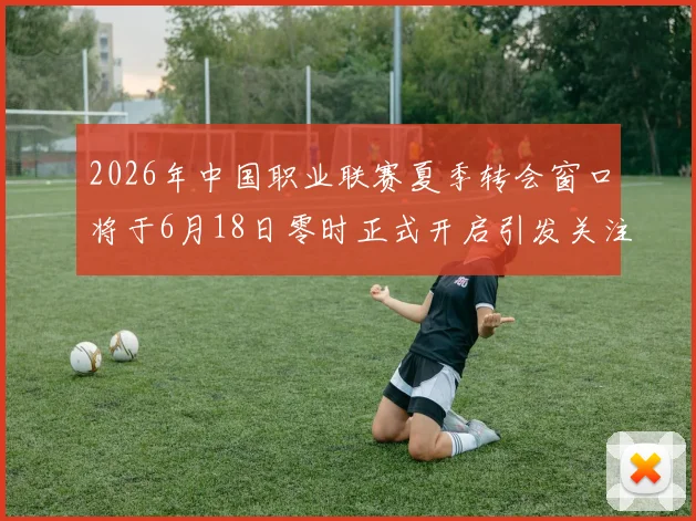 2026年中国职业联赛夏季转会窗口将于6月18日零时正式开启引发关注
