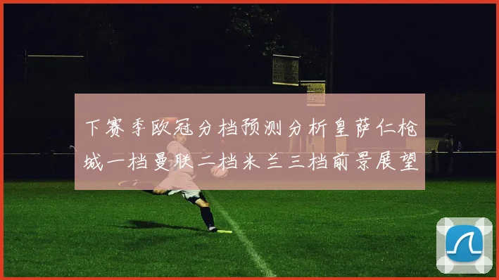 下赛季欧冠分档预测分析皇萨仁枪城一档曼联二档米兰三档前景展望