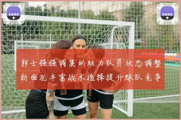 郭士强强调集训助力队员状态调整新面孔丰富战术选择提升球队竞争力